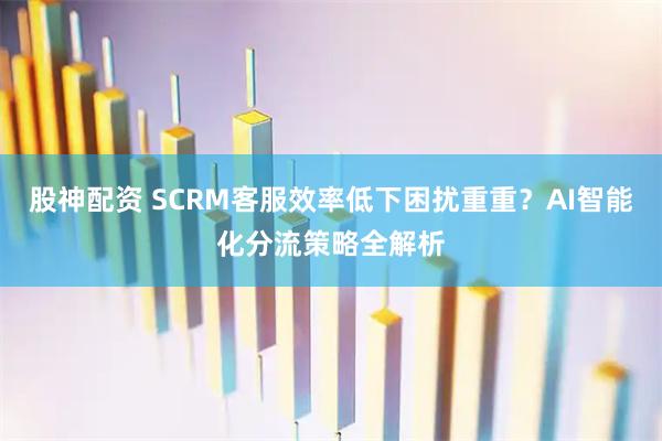 股神配资 SCRM客服效率低下困扰重重？AI智能化分流策略全解析