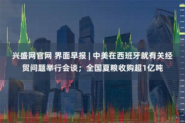 兴盛网官网 界面早报 | 中美在西班牙就有关经贸问题举行会谈；全国夏粮收购超1亿吨