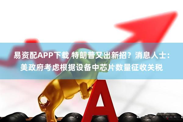 易资配APP下载 特朗普又出新招？消息人士：美政府考虑根据设备中芯片数量征收关税