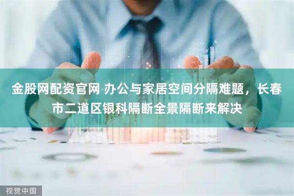 金股网配资官网 办公与家居空间分隔难题，长春市二道区银科隔断全景隔断来解决