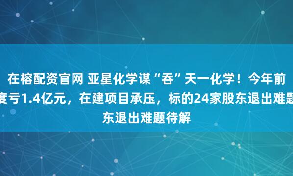 在榕配资官网 亚星化学谋“吞”天一化学！今年前三季度亏1.4亿元，在建项目承压，标的24家股东退出难题待解