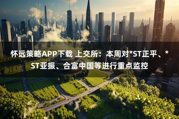 怀远策略APP下载 上交所：本周对*ST正平、*ST亚振、合富中国等进行重点监控