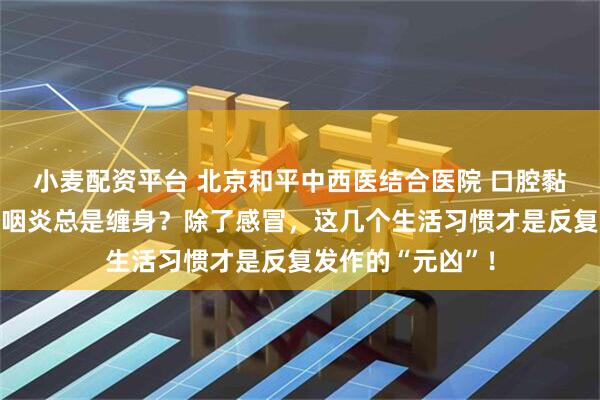 小麦配资平台 北京和平中西医结合医院 口腔黏膜专科刘海云：咽炎总是缠身？除了感冒，这几个生活习惯才是反复发作的“元凶”！