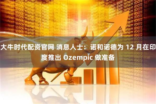 大牛时代配资官网 消息人士：诺和诺德为 12 月在印度推出 Ozempic 做准备