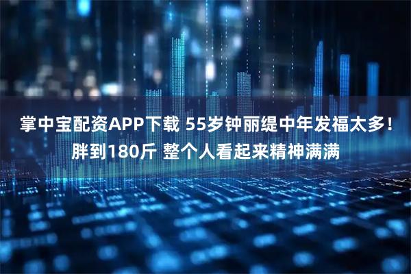 掌中宝配资APP下载 55岁钟丽缇中年发福太多！胖到180斤 整个人看起来精神满满