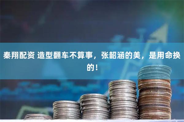 秦翔配资 造型翻车不算事，张韶涵的美，是用命换的！