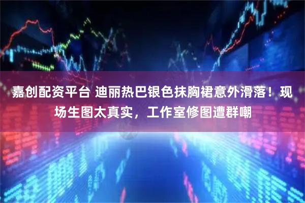 嘉创配资平台 迪丽热巴银色抹胸裙意外滑落！现场生图太真实，工作室修图遭群嘲