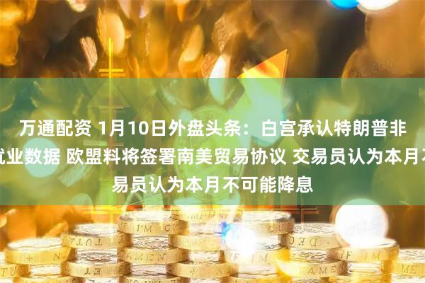 万通配资 1月10日外盘头条：白宫承认特朗普非故意泄露就业数据 欧盟料将签署南美贸易协议 交易员认为本月不可能降息
