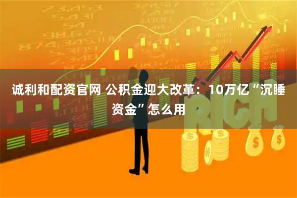 诚利和配资官网 公积金迎大改革：10万亿“沉睡资金”怎么用