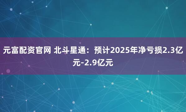 元富配资官网 北斗星通：预计2025年净亏损2.3亿元-2.9亿元