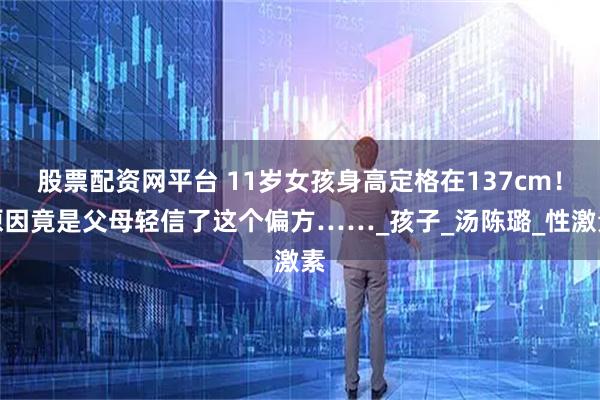 股票配资网平台 11岁女孩身高定格在137cm！原因竟是父母轻信了这个偏方……_孩子_汤陈璐_性激素