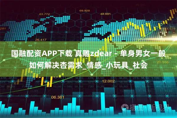 国融配资APP下载 真雕zdear - 单身男女一般如何解决杏需求_情感_小玩具_社会