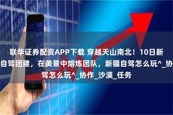 联华证券配资APP下载 穿越天山南北！10日新疆全景小包团自驾团建，在美景中熔炼团队，新疆自驾怎么玩^_协作_沙漠_任务