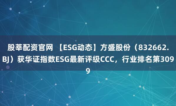 股莘配资官网 【ESG动态】方盛股份（832662.BJ）获华证指数ESG最新评级CCC，行业排名第309