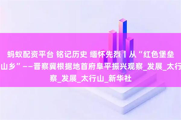 蚂蚁配资平台 铭记历史 缅怀先烈丨从“红色堡垒”到“幸福山乡”——晋察冀根据地首府阜平振兴观察_发展_太行山_新华社