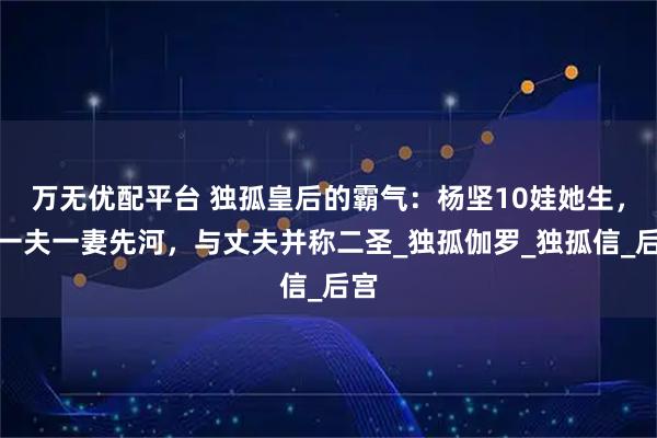 万无优配平台 独孤皇后的霸气：杨坚10娃她生，开一夫一妻先河，与丈夫并称二圣_独孤伽罗_独孤信_后宫