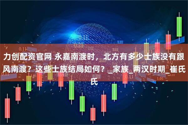 力创配资官网 永嘉南渡时，北方有多少士族没有跟风南渡？这些士族结局如何？_家族_两汉时期_崔氏