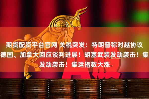 期货配资平台官网 关税突发：特朗普称对越协议基本敲定，德国、加拿大回应谈判进展！胡塞武装发动袭击！集运指数大涨