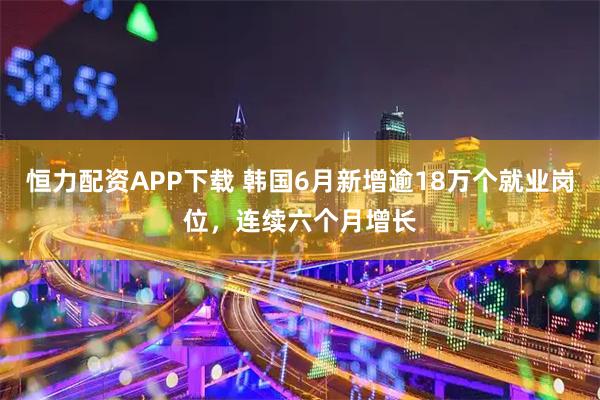 恒力配资APP下载 韩国6月新增逾18万个就业岗位，连续六个月增长