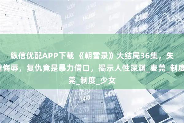 纵信优配APP下载 《朝雪录》大结局36集，失足女遭侮辱，复仇竟是暴力借口，揭示人性深渊_秦莞_制度_少女