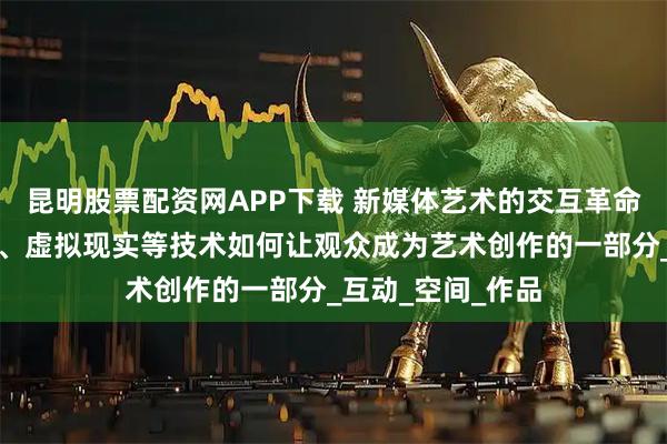 昆明股票配资网APP下载 新媒体艺术的交互革命：解析数字投影、虚拟现实等技术如何让观众成为艺术创作的一部分_互动_空间_作品