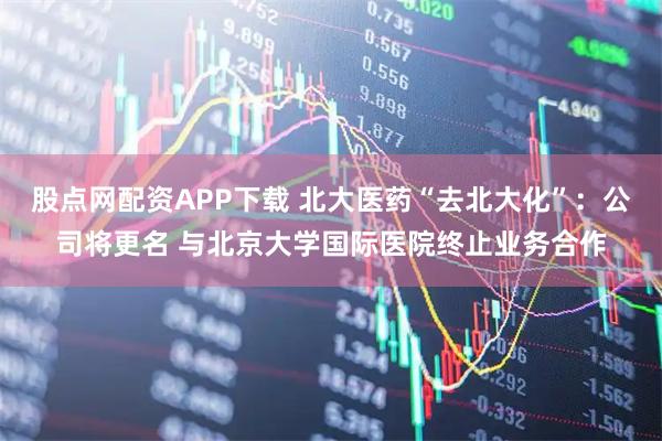 股点网配资APP下载 北大医药“去北大化”：公司将更名 与北京大学国际医院终止业务合作