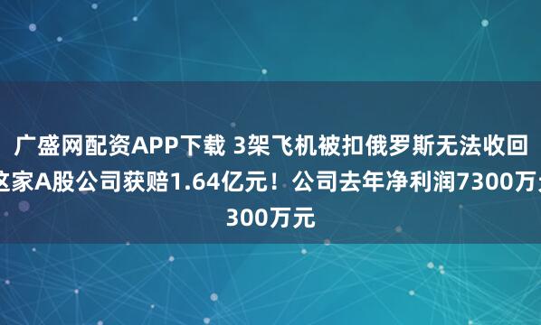 广盛网配资APP下载 3架飞机被扣俄罗斯无法收回 这家A股公司获赔1.64亿元！公司去年净利润7300万元