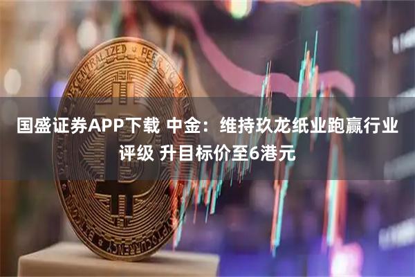 国盛证券APP下载 中金：维持玖龙纸业跑赢行业评级 升目标价至6港元