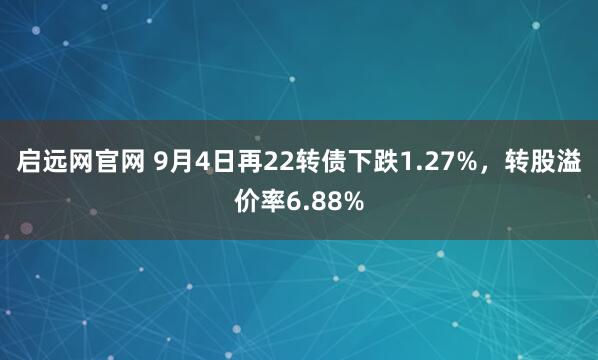 启远网官网 9月4日再22转债下跌1.27%，转股溢价率6.88%