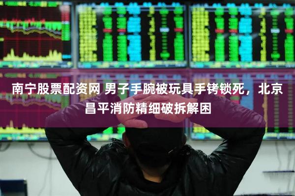 南宁股票配资网 男子手腕被玩具手铐锁死，北京昌平消防精细破拆解困